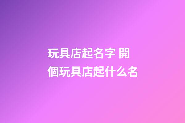 玩具店起名字 開個玩具店起什么名-第1張-店鋪起名-玄機派
